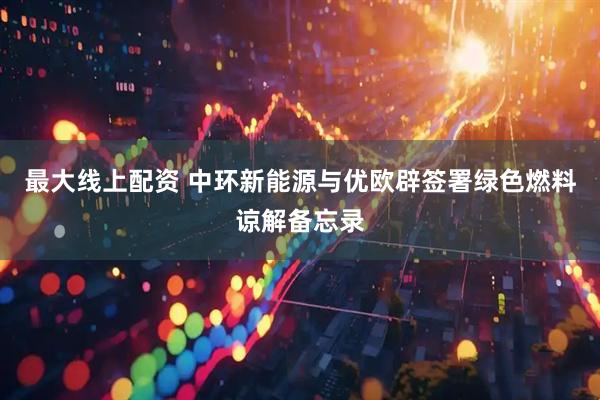 最大线上配资 中环新能源与优欧辟签署绿色燃料谅解备忘录