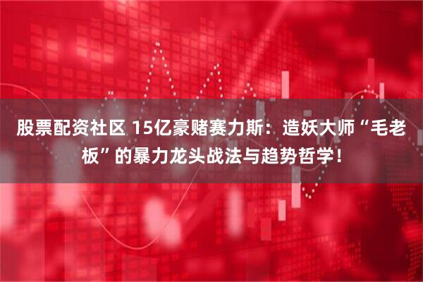 股票配资社区 15亿豪赌赛力斯：造妖大师“毛老板”的暴力龙头战法与趋势哲学！