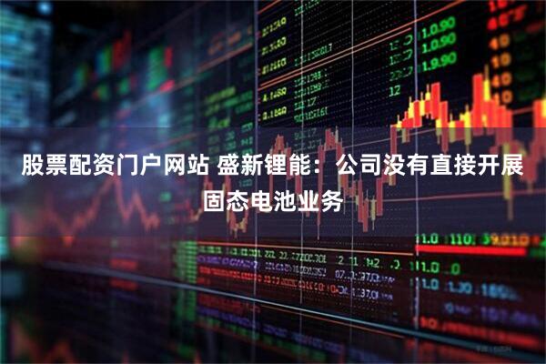 股票配资门户网站 盛新锂能：公司没有直接开展固态电池业务