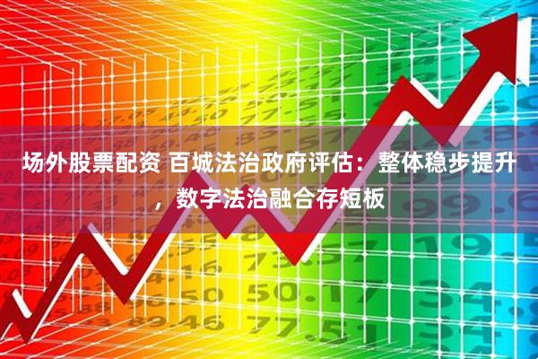 场外股票配资 百城法治政府评估：整体稳步提升，数字法治融合存短板