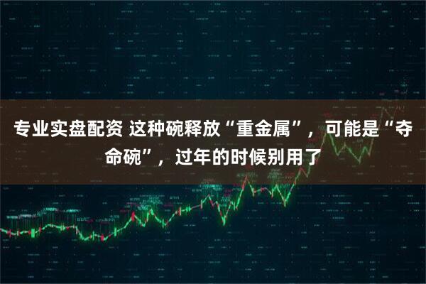 专业实盘配资 这种碗释放“重金属”，可能是“夺命碗”，过年的时候别用了