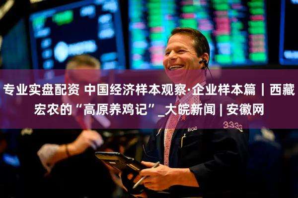 专业实盘配资 中国经济样本观察·企业样本篇｜西藏宏农的“高原养鸡记”_大皖新闻 | 安徽网
