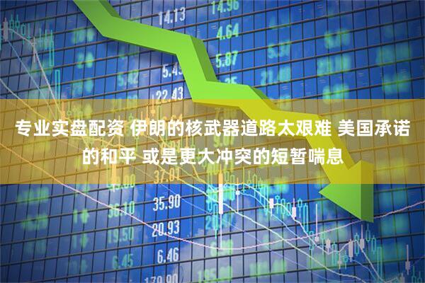专业实盘配资 伊朗的核武器道路太艰难 美国承诺的和平 或是更大冲突的短暂喘息