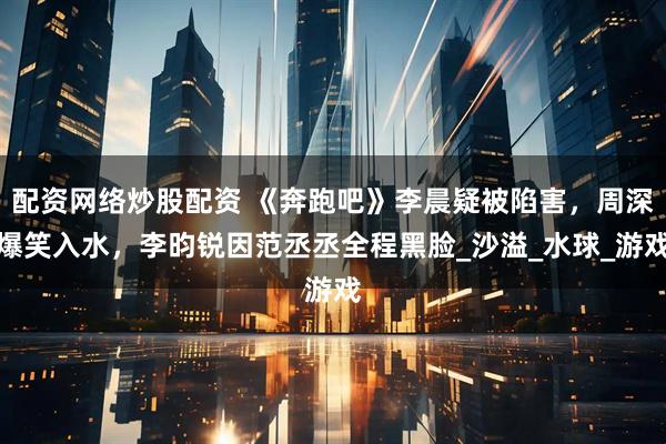 配资网络炒股配资 《奔跑吧》李晨疑被陷害，周深爆笑入水，李昀锐因范丞丞全程黑脸_沙溢_水球_游戏