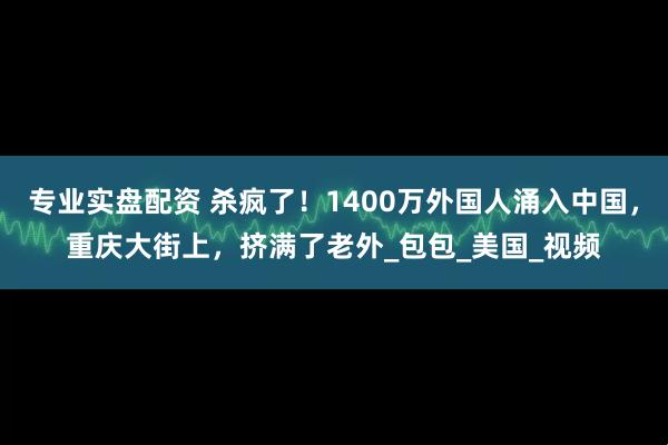 专业实盘配资 杀疯了！1400万外国人涌入中国，重庆大街上，挤满了老外_包包_美国_视频