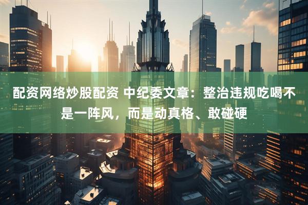 配资网络炒股配资 中纪委文章：整治违规吃喝不是一阵风，而是动真格、敢碰硬