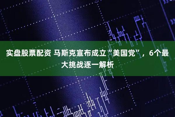 实盘股票配资 马斯克宣布成立“美国党”，6个最大挑战逐一解析