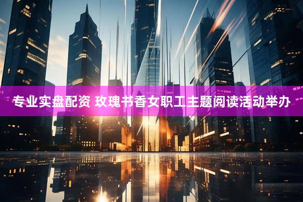专业实盘配资 玫瑰书香女职工主题阅读活动举办