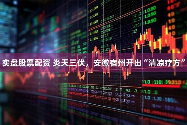实盘股票配资 炎天三伏，安徽宿州开出“清凉疗方”