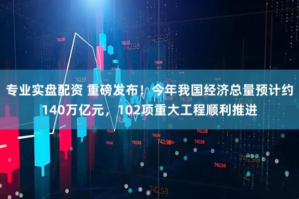 专业实盘配资 重磅发布！今年我国经济总量预计约140万亿元，102项重大工程顺利推进