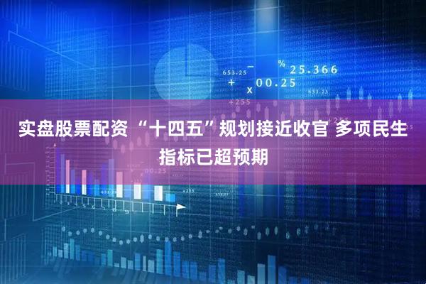 实盘股票配资 “十四五”规划接近收官 多项民生指标已超预期