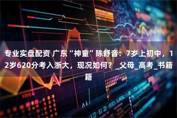 专业实盘配资 广东“神童”陈舒音：7岁上初中，12岁620分考入浙大，现况如何？_父母_高考_书籍