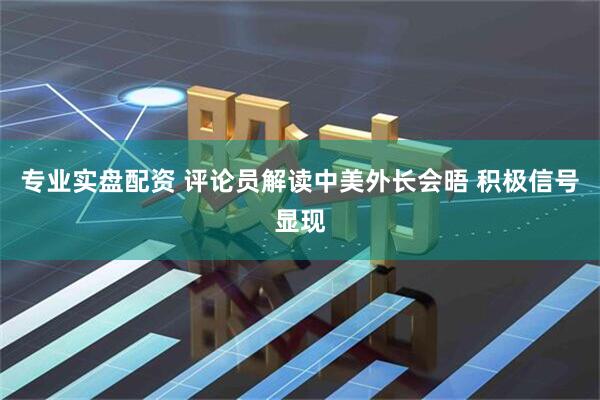 专业实盘配资 评论员解读中美外长会晤 积极信号显现