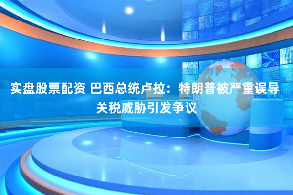 实盘股票配资 巴西总统卢拉：特朗普被严重误导 关税威胁引发争议