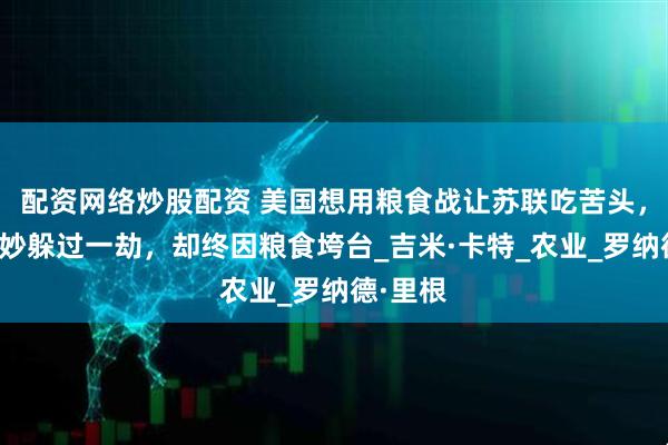 配资网络炒股配资 美国想用粮食战让苏联吃苦头，苏联巧妙躲过一劫，却终因粮食垮台_吉米·卡特_农业_罗纳德·里根