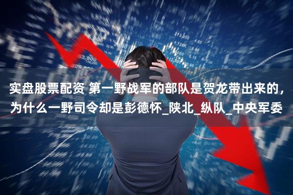 实盘股票配资 第一野战军的部队是贺龙带出来的，为什么一野司令却是彭德怀_陕北_纵队_中央军委
