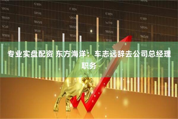 专业实盘配资 东方海洋：车志远辞去公司总经理职务