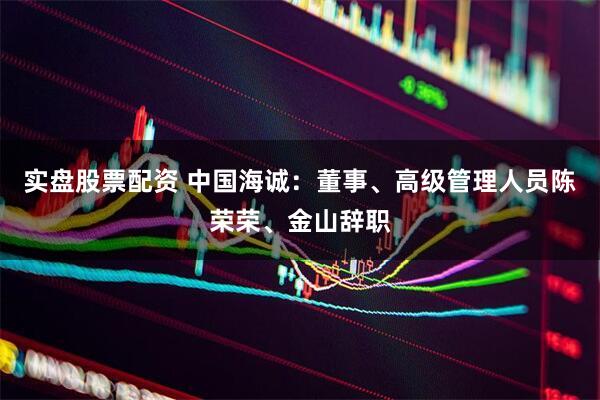 实盘股票配资 中国海诚：董事、高级管理人员陈荣荣、金山辞职