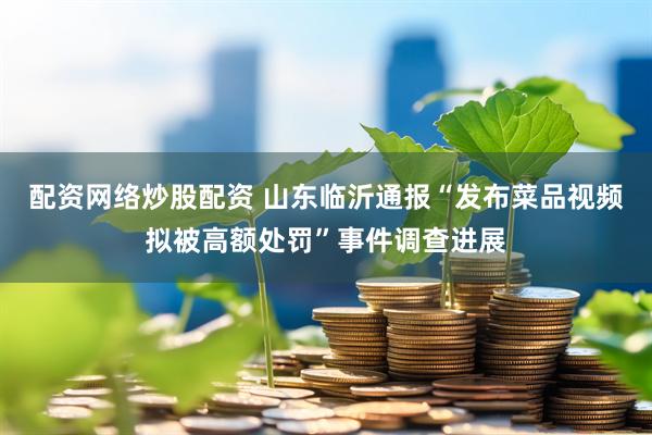 配资网络炒股配资 山东临沂通报“发布菜品视频拟被高额处罚”事件调查进展