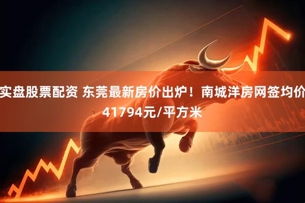 实盘股票配资 东莞最新房价出炉！南城洋房网签均价41794元/平方米
