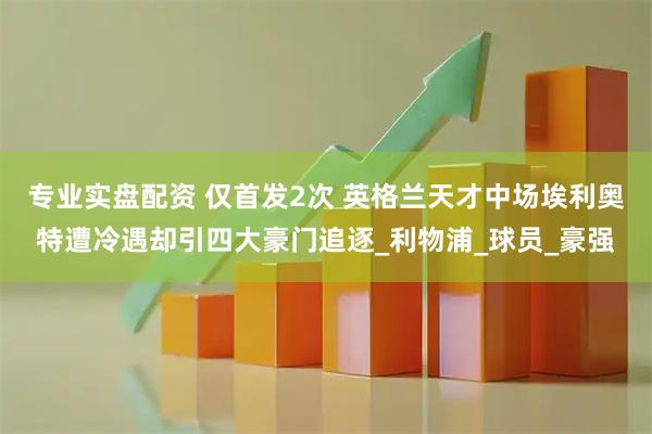专业实盘配资 仅首发2次 英格兰天才中场埃利奥特遭冷遇却引四大豪门追逐_利物浦_球员_豪强