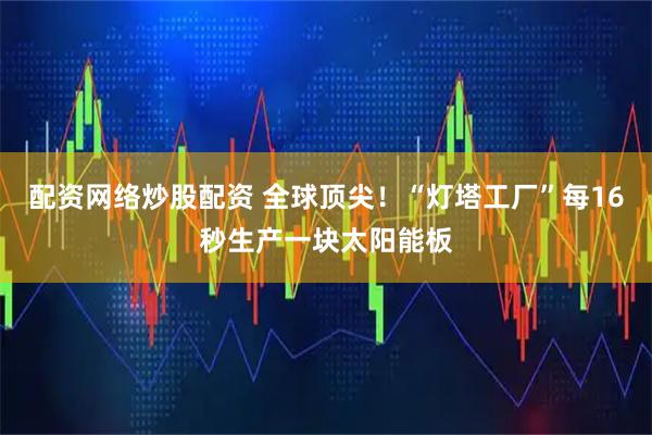 配资网络炒股配资 全球顶尖！“灯塔工厂”每16秒生产一块太阳能板