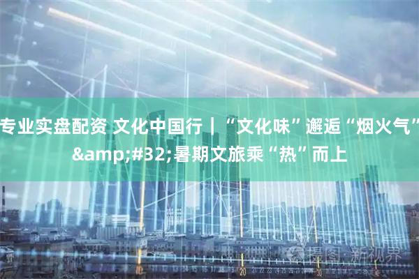 专业实盘配资 文化中国行｜“文化味”邂逅“烟火气”&#32;暑期文旅乘“热”而上
