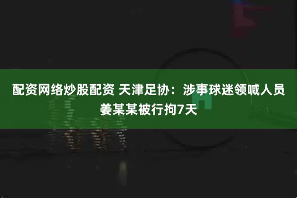 配资网络炒股配资 天津足协：涉事球迷领喊人员姜某某被行拘7天