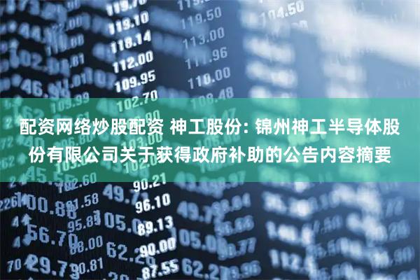 配资网络炒股配资 神工股份: 锦州神工半导体股份有限公司关于获得政府补助的公告内容摘要
