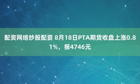 配资网络炒股配资 8月18日PTA期货收盘上涨0.81%，报4746元