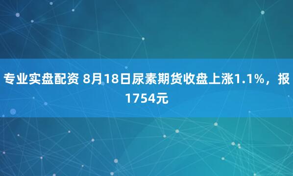 专业实盘配资 8月18日尿素期货收盘上涨1.1%，报1754元
