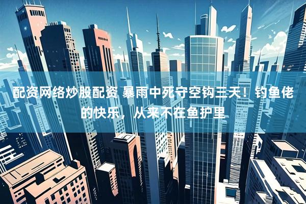 配资网络炒股配资 暴雨中死守空钩三天！钓鱼佬的快乐，从来不在鱼护里