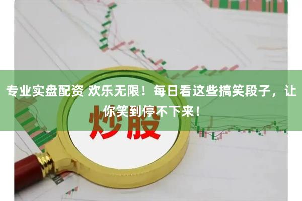 专业实盘配资 欢乐无限！每日看这些搞笑段子，让你笑到停不下来！
