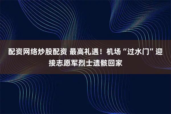 配资网络炒股配资 最高礼遇！机场“过水门”迎接志愿军烈士遗骸回家