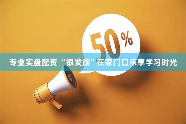 专业实盘配资 “银发族”在家门口乐享学习时光
