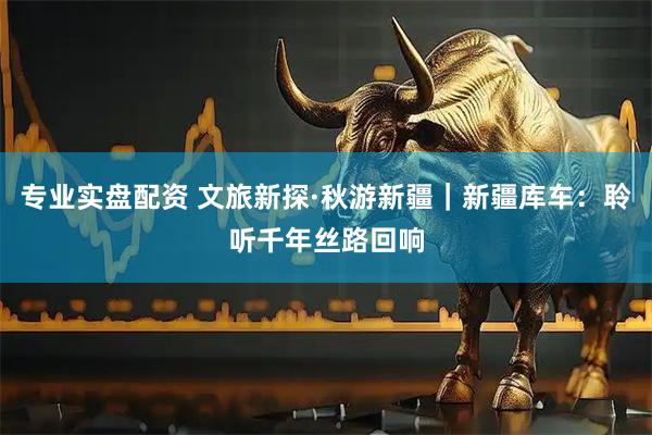 专业实盘配资 文旅新探·秋游新疆｜新疆库车：聆听千年丝路回响