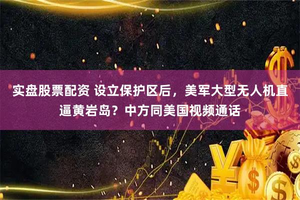 实盘股票配资 设立保护区后，美军大型无人机直逼黄岩岛？中方同美国视频通话