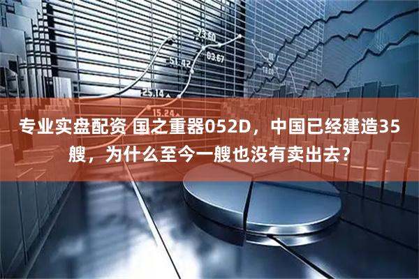 专业实盘配资 国之重器052D，中国已经建造35艘，为什么至今一艘也没有卖出去？