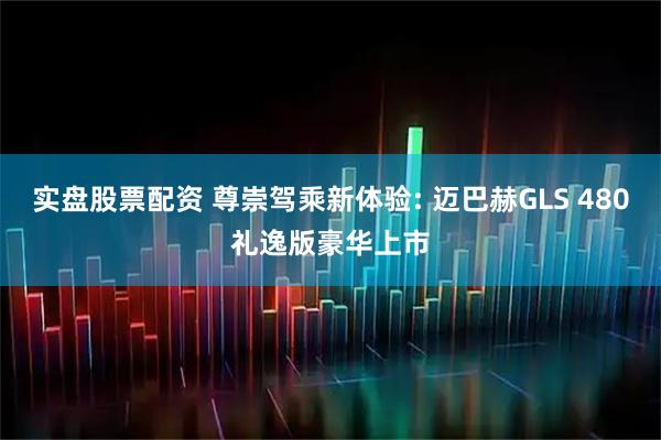 实盘股票配资 尊崇驾乘新体验: 迈巴赫GLS 480礼逸版豪华上市