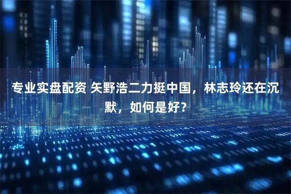 专业实盘配资 矢野浩二力挺中国，林志玲还在沉默，如何是好？