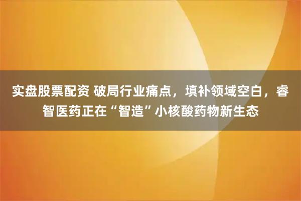 实盘股票配资 破局行业痛点，填补领域空白，睿智医药正在“智造”小核酸药物新生态