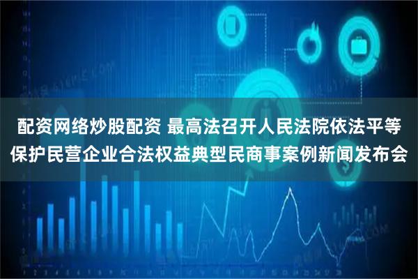 配资网络炒股配资 最高法召开人民法院依法平等保护民营企业合法权益典型民商事案例新闻发布会