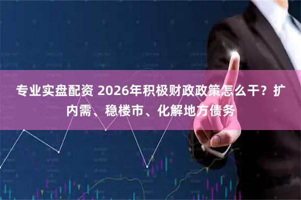 专业实盘配资 2026年积极财政政策怎么干？扩内需、稳楼市、化解地方债务