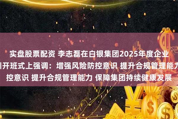 实盘股票配资 李志磊在白银集团2025年度企业经营风险与合规管理培训开班式上强调：增强风险防控意识 提升合规管理能力 保障集团持续健康发展