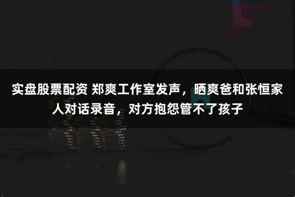 实盘股票配资 郑爽工作室发声,晒爽爸和张恒家人对话录音,对方抱怨管不了孩子