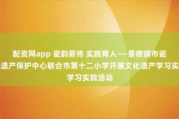 配资网app 瓷韵薪传 实践育人——景德镇市瓷业文化遗产保护中心联合市第十二小学开展文化遗产学习实践活动