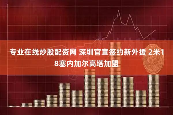 专业在线炒股配资网 深圳官宣签约新外援 2米18塞内加尔高塔加盟