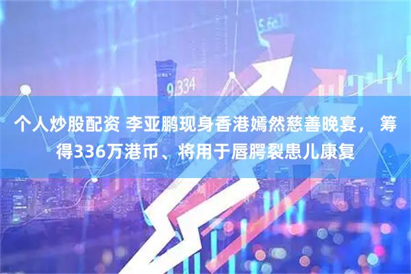 个人炒股配资 李亚鹏现身香港嫣然慈善晚宴， 筹得336万港币、将用于唇腭裂患儿康复