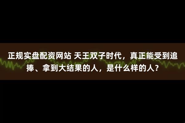 正规实盘配资网站 天王双子时代，真正能受到追捧、拿到大结果的人，是什么样的人？