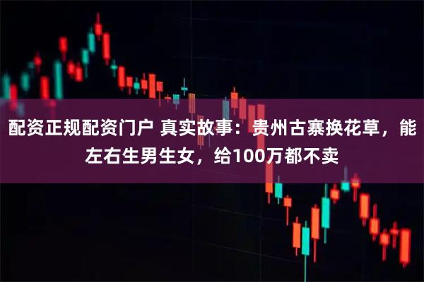配资正规配资门户 真实故事：贵州古寨换花草，能左右生男生女，给100万都不卖